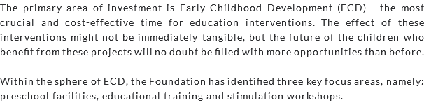 The primary area of investment is Early Childhood Development (ECD) - the most crucial and cost-effective time for education interventions. The effect of these interventions might not be immediately tangible, but the future of the children who benefit from these projects will no doubt be filled with more opportunities than before. Within the sphere of ECD, the Foundation has identified three key focus areas, namely: preschool facilities, educational training and stimulation workshops.